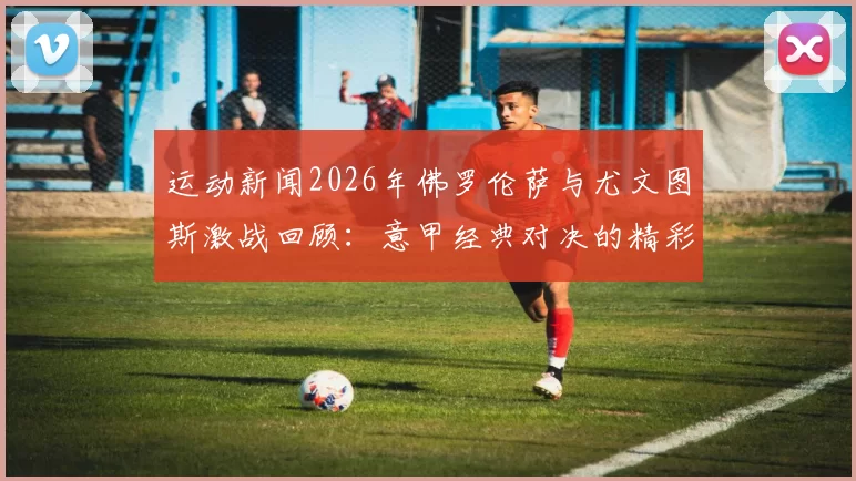 运动新闻2026年佛罗伦萨与尤文图斯激战回顾：意甲经典对决的精彩瞬间