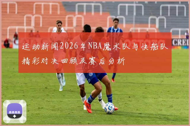 运动新闻2026年NBA魔术队与快船队精彩对决回顾及赛后分析