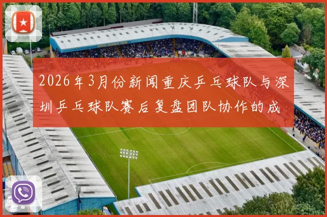 2026年3月份新闻重庆乒乓球队与深圳乒乓球队赛后复盘团队协作的成功与不足分析