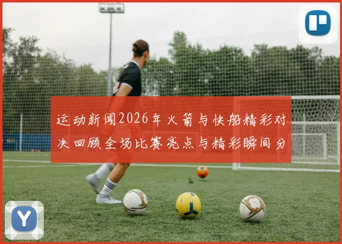 运动新闻2026年火箭与快船精彩对决回顾全场比赛亮点与精彩瞬间分析
