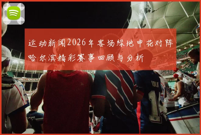 运动新闻2026年客场绿地申花对阵哈尔滨精彩赛事回顾与分析